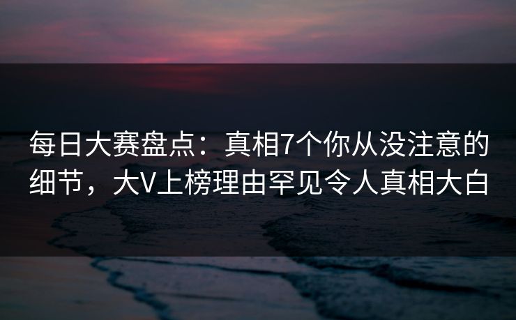 每日大赛盘点：真相7个你从没注意的细节，大V上榜理由罕见令人真相大白