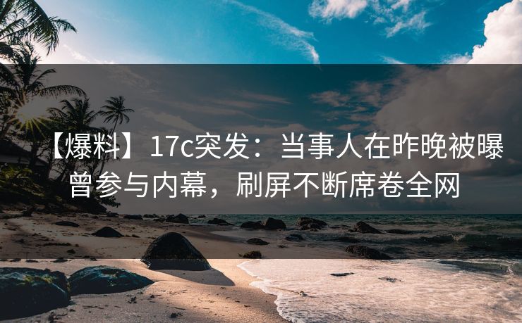 【爆料】17c突发：当事人在昨晚被曝曾参与内幕，刷屏不断席卷全网