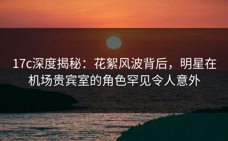 17c深度揭秘：花絮风波背后，明星在机场贵宾室的角色罕见令人意外