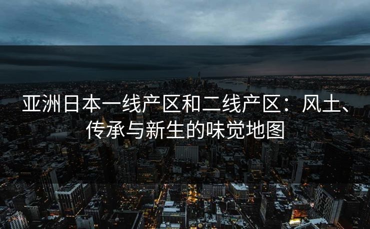 亚洲日本一线产区和二线产区：风土、传承与新生的味觉地图