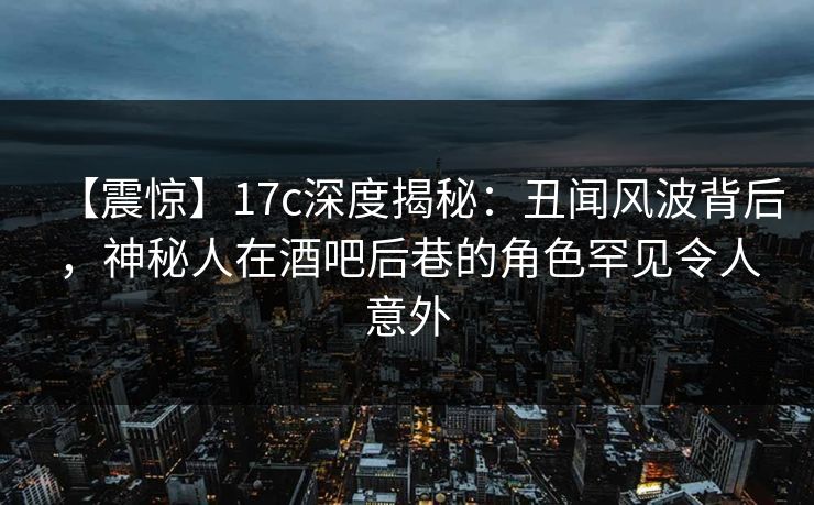 【震惊】17c深度揭秘：丑闻风波背后，神秘人在酒吧后巷的角色罕见令人意外