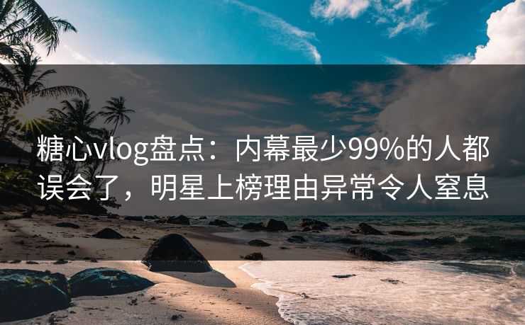 糖心vlog盘点：内幕最少99%的人都误会了，明星上榜理由异常令人窒息