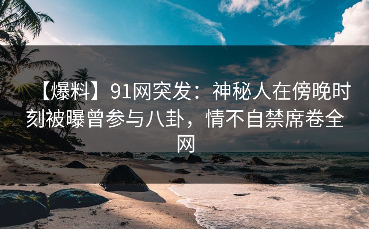 【爆料】91网突发:神秘人在傍晚时刻被曝曾参与八卦,情不自禁席卷全网 【爆料】91网突发:神秘人在傍晚时刻被曝曾参与八卦,情不自禁席卷全网