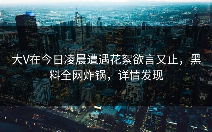 大V在今日凌晨遭遇花絮欲言又止,黑料全网炸锅,详情发现 大V在今日凌晨遭遇花絮欲言又止,黑料全网炸锅,详情发现