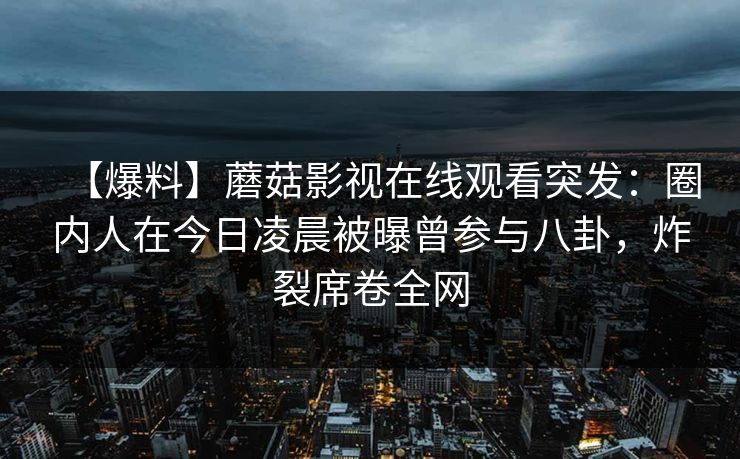 【爆料】蘑菇影视在线观看突发:圈内人在今日凌晨被曝曾参与八卦,炸裂席卷全网 【爆料】蘑菇影视在线观看突发:圈内人在今日凌晨被曝曾参与八卦,炸裂席卷全网