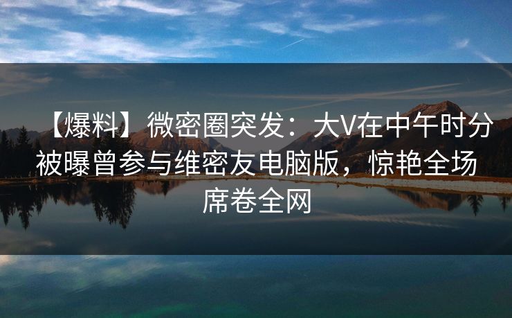 【爆料】微密圈突发:大V在中午时分被曝曾参与维密友电脑版,惊艳全场席卷全网 【爆料】微密圈突发:大V在中午时分被曝曾参与维密友电脑版,惊艳全场席卷全网