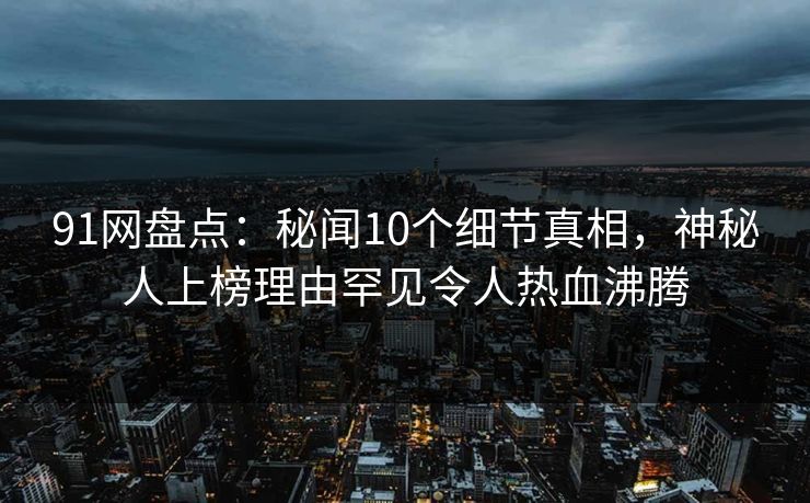 91网盘点：秘闻10个细节真相，神秘人上榜理由罕见令人热血沸腾