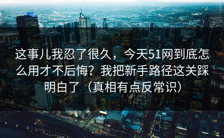 这事儿我忍了很久，今天51网到底怎么用才不后悔？我把新手路径这关踩明白了（真相有点反常识）