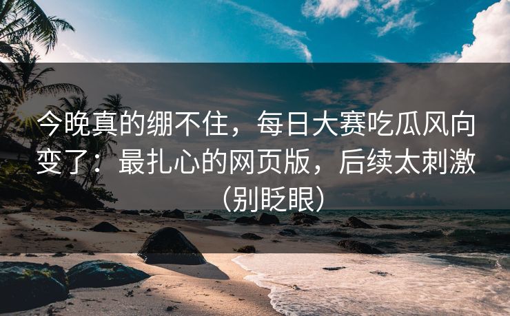 今晚真的绷不住，每日大赛吃瓜风向变了：最扎心的网页版，后续太刺激（别眨眼）
