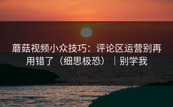 蘑菇视频小众技巧：评论区运营别再用错了（细思极恐）｜别学我