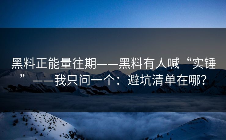 黑料正能量往期——黑料有人喊“实锤”——我只问一个：避坑清单在哪？