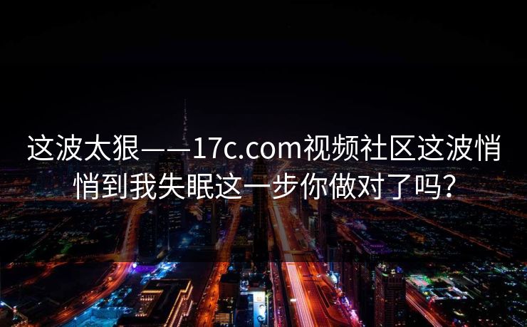 这波太狠——17c.com视频社区这波悄悄到我失眠这一步你做对了吗？