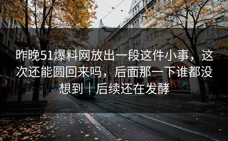昨晚51爆料网放出一段这件小事，这次还能圆回来吗，后面那一下谁都没想到｜后续还在发酵